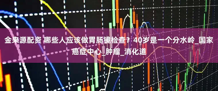 金来源配资 哪些人应该做胃肠镜检查？40岁是一个分水岭_国家癌症中心_肿瘤_消化道