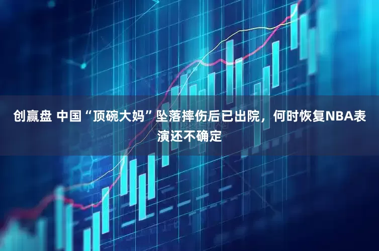 创赢盘 中国“顶碗大妈”坠落摔伤后已出院，何时恢复NBA表演还不确定
