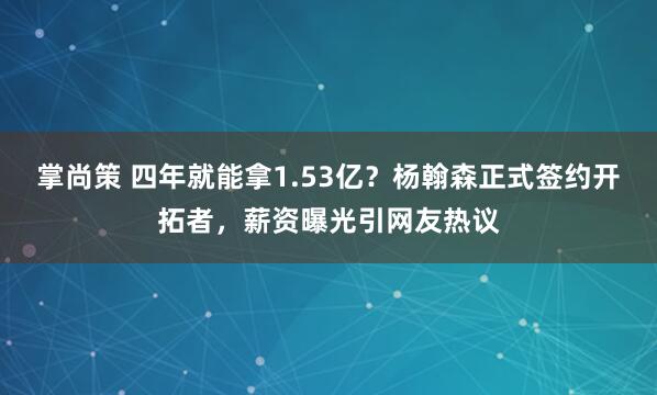 掌尚策 四年就能拿1.53亿？杨翰森正式签约开拓者，薪资曝光引网友热议