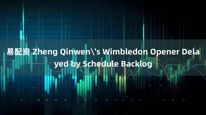 易配资 Zheng Qinwen's Wimbledon Opener Delayed by Schedule Backlog