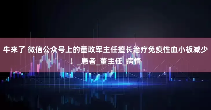 牛来了 微信公众号上的董政军主任擅长治疗免疫性血小板减少！_患者_董主任_病情