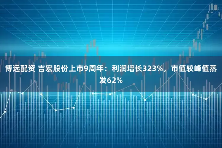 博远配资 吉宏股份上市9周年：利润增长323%，市值较峰值蒸发62%