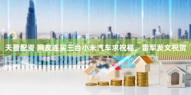 天盈配资 网友连买三台小米汽车求祝福，雷军发文祝贺