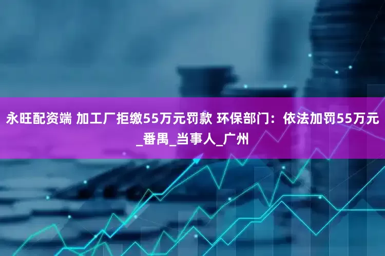 永旺配资端 加工厂拒缴55万元罚款 环保部门：依法加罚55万元_番禺_当事人_广州