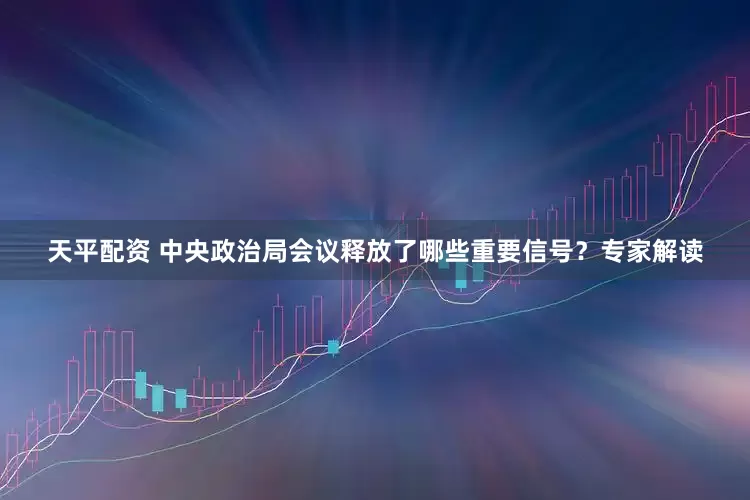 天平配资 中央政治局会议释放了哪些重要信号？专家解读