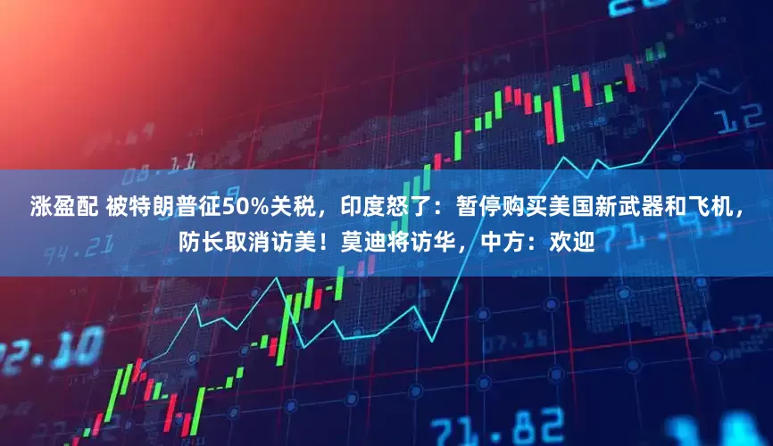 涨盈配 被特朗普征50%关税，印度怒了：暂停购买美国新武器和飞机，防长取消访美！莫迪将访华，中方：欢迎