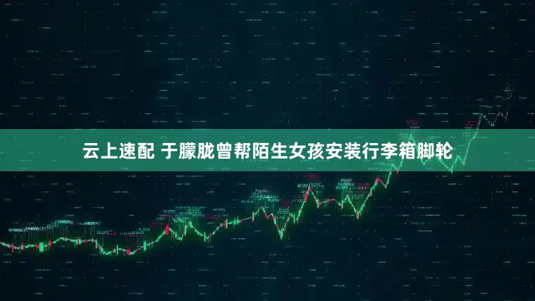云上速配 于朦胧曾帮陌生女孩安装行李箱脚轮