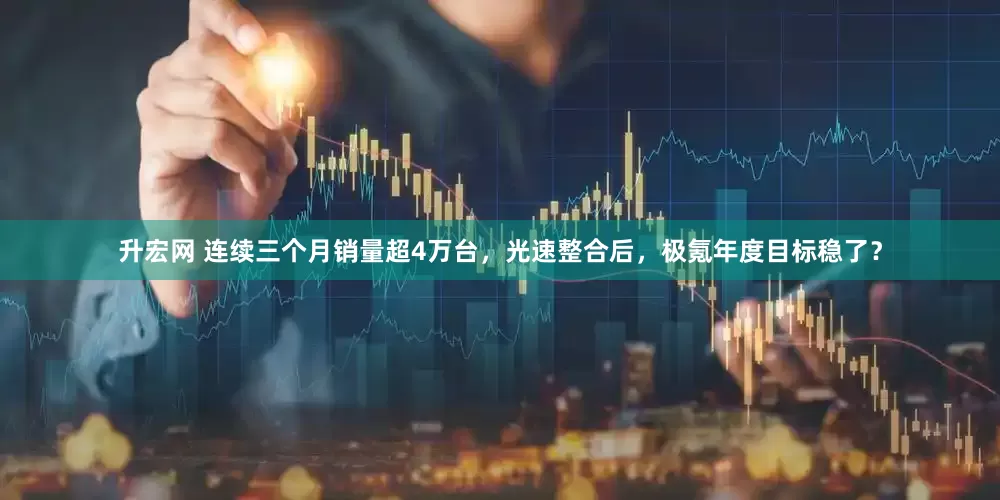 升宏网 连续三个月销量超4万台，光速整合后，极氪年度目标稳了？