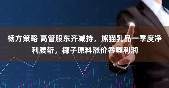 杨方策略 高管股东齐减持，熊猫乳品一季度净利腰斩，椰子原料涨价吞噬利润