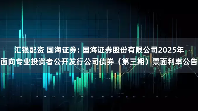 汇银配资 国海证券: 国海证券股份有限公司2025年面向专业投资者公开发行公司债券（第三期）票面利率公告
