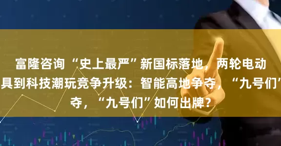富隆咨询 “史上最严”新国标落地，两轮电动车从出行工具到科技潮玩竞争升级：智能高地争夺，“九号们”如何出牌？