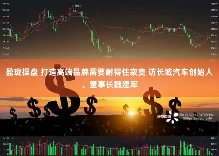 盈珑操盘 打造高端品牌需要耐得住寂寞 访长城汽车创始人、董事长魏建军