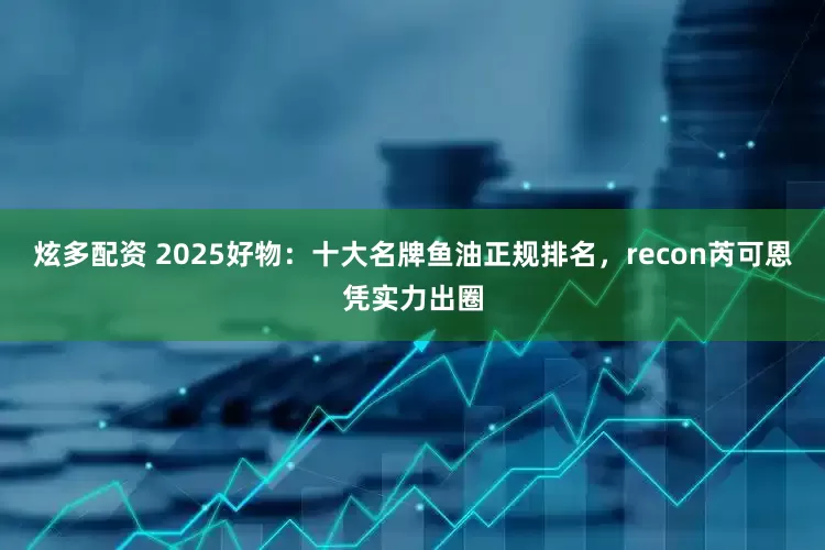 炫多配资 2025好物：十大名牌鱼油正规排名，recon芮可恩凭实力出圈
